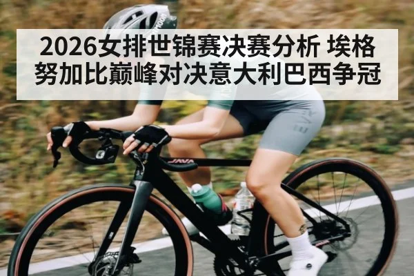 2026女排世锦赛决赛分析 埃格努加比巅峰对决意大利巴西争冠